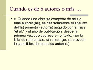 Cuando es de 6 autores o más … c. Cuando una obra se compone de seis o más autores(as), se cita solamente el apellido del(la) primer(a) autor(a) seguido por la frase "et al." y el año de publicación, desde la primera vez que aparece en el texto. (En la lista de referencias, sin embargo, se proveen los apellidos de todos los autores.)  