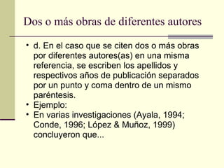 Dos o más obras de diferentes autores  d. En el caso que se citen dos o más obras por diferentes autores(as) en una misma referencia, se escriben los apellidos y respectivos años de publicación separados por un punto y coma dentro de un mismo paréntesis.  Ejemplo:  En varias investigaciones (Ayala, 1994; Conde, 1996; López & Muñoz, 1999) concluyeron que...  