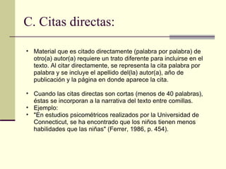 C. Citas directas: Material que es citado directamente (palabra por palabra) de otro(a) autor(a) requiere un trato diferente para incluirse en el texto. Al citar directamente, se representa la cita palabra por palabra y se incluye el apellido del(la) autor(a), año de publicación y la página en donde aparece la cita.  Cuando las citas directas son cortas (menos de 40 palabras), éstas se incorporan a la narrativa del texto entre comillas.  Ejemplo:  "En estudios psicométricos realizados por la Universidad de Connecticut, se ha encontrado que los niños tienen menos habilidades que las niñas" (Ferrer, 1986, p. 454).  