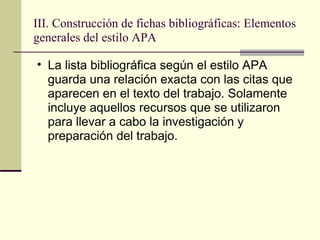 III. Construcción de fichas bibliográficas: Elementos generales del estilo APA  La lista bibliográfica según el estilo APA guarda una relación exacta con las citas que aparecen en el texto del trabajo. Solamente incluye aquellos recursos que se utilizaron para llevar a cabo la investigación y preparación del trabajo.  