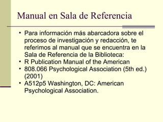 Manual en Sala de Referencia  Para información más abarcadora sobre el proceso de investigación y redacción, te referimos al manual que se encuentra en la Sala de Referencia de la Biblioteca:  R Publication Manual of the American  808.066 Psychological Association (5th ed.) (2001)  A512p5 Washington, DC: American Psychological Association.  