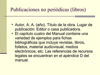 Publicaciones no periódicas (libros) Autor, A. A. (año). Título de la obra. Lugar de publicación: Editor o casa publicadora.  El capítulo cuatro del Manual contiene una variedad de ejemplos para fichas bibliográficas que incluye revistas, libros, folletos, material audiovisual, medios electrónicos, etc. Las referencias de recursos legales se encuentran en el apéndice D del manual.  