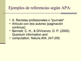 Ejemplos de referencias según APA: A. Revistas profesionales o "journals"  Artículo con dos autores (paginación continua):  Bennett, C. H., & DiVicenzo, D. P. (2000). Quantum information and  computation. Nature,404, 247-255.  