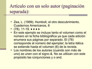 Artículo con un solo autor (paginación separada): Zea, L. (1999). Humbolt, el otro descubrimiento. Cuadernos Americanos, 6  (78), 11-19. ♦ ♦ ♦ ♦  En este ejemplo se incluye tanto el volumen como el número en la ficha bibliográfica ya que cada edición enumera sus páginas por separado. El (78) corresponde al número del ejemplar; la letra itálica se extiende hasta el volumen (6) de la revista.  Los nombres de los autores (cuando son más de uno) se unen con el signo &. No se utilizan con este propósito las conjunciones y o and.  
