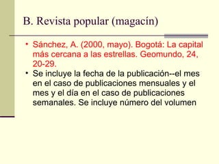 B. Revista popular (magacín)  Sánchez, A. (2000, mayo). Bogotá: La capital más cercana a las estrellas. Geomundo, 24, 20-29.  Se incluye la fecha de la publicación--el mes en el caso de publicaciones mensuales y el mes y el día en el caso de publicaciones semanales. Se incluye número del volumen  