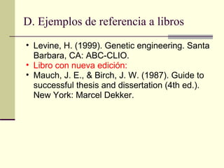 D. Ejemplos de referencia a libros  Levine, H. (1999). Genetic engineering. Santa Barbara, CA: ABC-CLIO.  Libro con nueva edición:  Mauch, J. E., & Birch, J. W. (1987). Guide to successful thesis and dissertation (4th ed.). New York: Marcel Dekker.  
