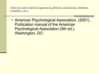 Libro con autor colectivo (agencia de gobierno, asociaciones, institutos  cientifícos, etc.):  American Psychological Association. (2001). Publication manual of the American Psychological Association (5th ed.). Washington, DC:  