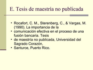 E. Tesis de maestría no publicada Rocafort, C. M., Sterenberg, C., & Vargas, M. (1990). La importancia de la  comunicación efectiva en el proceso de una fusión bancaria. Tesis  de maestría no publicada, Universidad del Sagrado Corazón,  Santurce, Puerto Rico.  