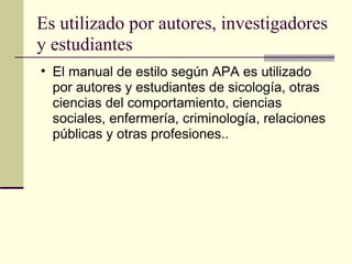 Es utilizado por autores, investigadores y estudiantes  El manual de estilo según APA es utilizado por autores y estudiantes de sicología, otras ciencias del comportamiento, ciencias sociales, enfermería, criminología, relaciones públicas y otras profesiones..  