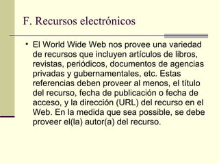 F. Recursos electrónicos  El World Wide Web nos provee una variedad de recursos que incluyen artículos de libros, revistas, periódicos, documentos de agencias privadas y gubernamentales, etc. Estas referencias deben proveer al menos, el título del recurso, fecha de publicación o fecha de acceso, y la dirección (URL) del recurso en el Web. En la medida que sea possible, se debe proveer el(la) autor(a) del recurso.  