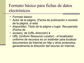 Formato básico para fichas de datos electrónicos  Formato básico  Autor de la página. (Fecha de publicación o revisión de la página, si esta  disponible). Título de la página o lugar. Recuperado (Fecha de  acceso), de (URL-dirección) ♦  URL (Uniform Resource Locator) - el localizador uniforme de recursos es un estándar para localizar documentos de Internet en http y otros protocolos; generalmente la dirección del recurso en Internet.  