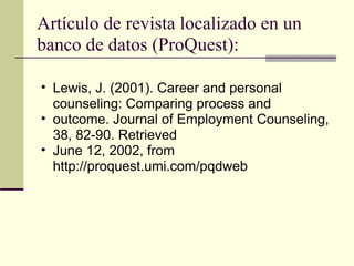 Artículo de revista localizado en un banco de datos (ProQuest): Lewis, J. (2001). Career and personal counseling: Comparing process and  outcome. Journal of Employment Counseling, 38, 82-90. Retrieved  June 12, 2002, from http://proquest.umi.com/pqdweb  