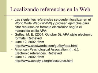 Localizando referencias en la Web  Las siguientes referencias se pueden localizar en el World Wide Web (WWW) y proveen ejemplos para citar recursos en formato electrónico según el manual de estilo APA:  Guffey, M. E. (2001, October 5). APA style electronic formats. Retrieved  June 12, 2002, from  http://www.westwords.com/guffey/apa.html  American Psychological Association. (n. d.). Electronic references. Retrieved  June 12, 2002, from  http://www.apastyle.org/elecsource.html 