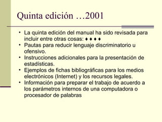 Quinta edición …2001  La quinta edición del manual ha sido revisada para incluir entre otras cosas: ♦ ♦ ♦ ♦  Pautas para reducir lenguaje discriminatorio u ofensivo.  Instrucciones adicionales para la presentación de estadísticas.  Ejemplos de fichas bibliográficas para los medios electrónicos (Internet) y los recursos legales.  Información para preparar el trabajo de acuerdo a los parámetros internos de una computadora o procesador de palabras 