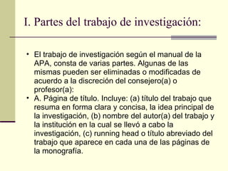 I. Partes del trabajo de investigación: El trabajo de investigación según el manual de la APA, consta de varias partes. Algunas de las mismas pueden ser eliminadas o modificadas de acuerdo a la discreción del consejero(a) o profesor(a):  A. Página de título. Incluye: (a) título del trabajo que resuma en forma clara y concisa, la idea principal de la investigación, (b) nombre del autor(a) del trabajo y la institución en la cual se llevó a cabo la investigación, (c) running head o título abreviado del trabajo que aparece en cada una de las páginas de la monografía.  