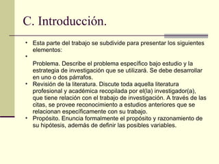 C. Introducción. Esta parte del trabajo se subdivide para presentar los siguientes elementos:  Problema. Describe el problema específico bajo estudio y la estrategia de investigación que se utilizará. Se debe desarrollar en uno o dos párrafos.  Revisión de la literatura. Discute toda aquella literatura profesional y académica recopilada por el(la) investigador(a), que tiene relación con el trabajo de investigación. A través de las citas, se provee reconocimiento a estudios anteriores que se relacionan específicamente con su trabajo.  Propósito. Enuncia formalmente el propósito y razonamiento de su hipótesis, además de definir las posibles variables.  