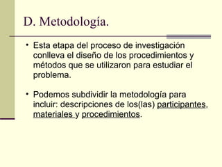 D. Metodología. Esta etapa del proceso de investigación conlleva el diseño de los procedimientos y métodos que se utilizaron para estudiar el problema.  Podemos subdividir la metodología para incluir: descripciones de los(las)  participantes ,  materiales  y  procedimientos .  