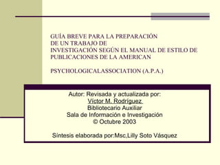 GUÍA BREVE PARA LA PREPARACIÓN  DE UN TRABAJO DE  INVESTIGACIÓN SEGÚN EL MANUAL DE ESTILO DE  PUBLICACIONES DE LA AMERICAN PSYCHOLOGICALASSOCIATION (A.P.A.)   Autor: Revisada y actualizada por:  Víctor M. Rodríguez  Bibliotecario Auxiliar  Sala de Información e Investigación  © Octubre 2003  Síntesis elaborada por:Msc,Lilly Soto Vásquez  