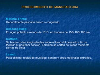 PROCEDIMIENTO DE MANUFACTURA
Materia prima:
Generalmente pescado fresco o congelado.
Descongelado:
En agua potable a menos de 10°C, en tanques de 150x100x100 cm.
Cortado:
Se hacen cortas longitudinales sobre el lomo del pescado a fin de
facilitar su posterior cocción. También se cortan en trozos mediante
sierras de cinta
Lavado:
Para eliminar restos de mucílago, sangre y otros materiales extraños.
 