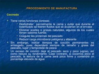 PROCEDIMIENTO DE MANUFACTURA
Cocinado
 Tiene varias funciones conexas:
 Deshidratar parcialmente la carne y evitar que durante el
esterilizado se liberen fluidos que se acularían en el envase
 Eliminar aceites o grasas naturales, algunos de los cuales
tienen sabores fuertes
 Coagular las proteínas del pescado
 Reducir carga microbiana patógena y alterante
 Sin embargo, indicar tiempos de cocción permanentes es
arriesgado, pues dependerá siempre de tamaño y grasa del
pescado, lugar y temporada de pesca
 Un exceso de cocción deja al pescado seco y poco jugoso, así
como reduce su rendimiento. Caso contrario, si cocemos poco el
pescado, la textura de la carne será poco firme y contendrá un
porcentaje elevado de agua
 