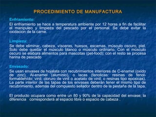 PROCEDIMIENTO DE MANUFACTURA
Enfriamiento:
El enfriamiento se hace a temperatura ambiente por 12 horas a fin de facilitar
el manipuleo y limpieza del pescado por el personal. Se debe evitar la
oxidacion de la carne.
Limpieza:
Se debe eliminar, cabeza, vísceras, huesos, escamas, músculo oscuro, piel.
Solo debe quedar el músculo blanco o músculo ordinario. Con el músculo
oscuro se elabora alimentos para mascotas (pet-food); con el resto se procesa
harina de pescado
Envasado:
Se usan envases de hojalata con recubrimientos interiores de C-enamel (oxido
de zinc), Al-enamel (aluminio), o lacas (fenolicas: resinas de fenol-
formaldehído; vinil: cloruro de vinil o acetato de vinil; o resinas tipo epoxicas).
La parte interior de las tapas de los envases deberán tener el mismo tipo de
recubrimiento, además del compuesto sellador dentro de la pestaña de la tapa.
El producto ocupara como entre un 80 y 90% de la capacidad del envase; la
diferencia corresponderá al espacio libre o espacio de cabeza .
 