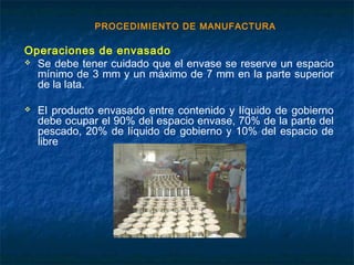PROCEDIMIENTO DE MANUFACTURA
Operaciones de envasado
 Se debe tener cuidado que el envase se reserve un espacio
mínimo de 3 mm y un máximo de 7 mm en la parte superior
de la lata.
 El producto envasado entre contenido y líquido de gobierno
debe ocupar el 90% del espacio envase, 70% de la parte del
pescado, 20% de líquido de gobierno y 10% del espacio de
libre
 