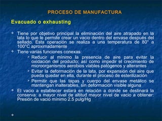PROCESO DE MANUFACTURA
Evacuado o exhausting
 Tiene por objetivo principal la eliminación del aire atrapado en la
lata lo que le permite crear un vacio dentro del envase después del
sellado. Esta operación se realiza a una temperatura de 80° a
100°C aproximadamente
 Tiene varias funciones conexas:
 Reducir al mínimo la presencia de aire para evitar la
oxidación del producto; así como impedir el crecimiento de
microorganismos aerobios viables patógenos y alterantes
 Evitar la deformación de la lata, por expansión del aire que
pueda quedar en ella, durante el proceso de esterilización
 Permitir que las tapas y cuerpo del envase metálico se
mantengan inalterables, sin deformación visible alguna
 El vacio a establecer estará en relación a donde se destinará la
conserva: a mayor nivel de altitud mayor nivel de vacio a obtener:
Presión de vacio mínimo 2.5 pulg/Hg

 
