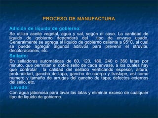 PROCESO DE MANUFACTURA
Adición de liquido de gobierno:
Se utiliza aceite vegetal, agua y sal, según el caso. La cantidad de
liquido de gobierno dependerá del tipo de envase usado.
Generalmente se agrega el liquido de gobierno caliente a 95°C, al cual
se puede agregar algunos aditivos para prevenir el struvite,
decoloraciones, etc.
Sellado:
En selladoras automáticas de 60, 120, 180, 240 o 360 latas por
minuto, que permitan el doble sello de cada envase, a los cuales hay
que controlar la calidad del sellado verificando espesor, altura,
profundidad, gancho de tapa, gancho de cuerpo y traslape, así como
numero y tamaño de arrugas del gancho de tapa; defectos externos
del sello, etc.
Lavado:
Con agua jabonosa para lavar las latas y eliminar exceso de cualquier
tipo de liquido de gobierno.
 