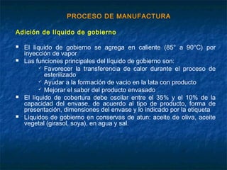 PROCESO DE MANUFACTURA
Adición de líquido de gobierno
 El líquido de gobierno se agrega en caliente (85° a 90°C) por
inyección de vapor
 Las funciones principales del líquido de gobierno son:
 Favorecer la transferencia de calor durante el proceso de
esterilizado
 Ayudar a la formación de vacio en la lata con producto
 Mejorar el sabor del producto envasado
 El líquido de cobertura debe oscilar entre el 35% y el 10% de la
capacidad del envase, de acuerdo al tipo de producto, forma de
presentación, dimensiones del envase y lo indicado por la etiqueta
 Líquidos de gobierno en conservas de atun: aceite de oliva, aceite
vegetal (girasol, soya), en agua y sal.
 