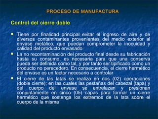 PROCESO DE MANUFACTURA
Control del cierre doble
 Tiene por finalidad principal evitar el ingreso de aire y de
diversos contaminantes provenientes del medio exterior al
envase metálico, que puedan comprometer la inocuidad y
calidad del producto envasado
 La no recontaminación del producto final desde su fabricación
hasta su consumo, es necesaria para que una conserva
pueda ser definida como tal, y por tanto ser tipificado como un
producto no perecedero. En consecuencia, el cierre hermético
del envase es un factor necesario a controlar
 El cierre de las latas se realiza en dos (02) operaciones
(doble cierre); en las cuales las pestañas del cabezal (tapa) y
del cuerpo del envase se entrelazan y presionan
conjuntamente en cinco (05) capas para formar un cierre
hermético que sostenga los extremos de la lata sobre el
cuerpo de la misma
 