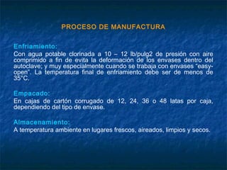 PROCESO DE MANUFACTURA
Enfriamiento:
Con agua potable clorinada a 10 – 12 lb/pulg2 de presión con aire
comprimido a fin de evita la deformación de los envases dentro del
autoclave; y muy especialmente cuando se trabaja con envases “easy-
open”. La temperatura final de enfriamiento debe ser de menos de
35°C.
Empacado:
En cajas de cartón corrugado de 12, 24, 36 o 48 latas por caja,
dependiendo del tipo de envase.
Almacenamiento:
A temperatura ambiente en lugares frescos, aireados, limpios y secos.
 