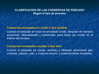 CLASIFICACION DE LAS CONSERVAS DE PESCADO
Según el tipo de proceso
Conservas envasadas en crudo o tipo sardina
Cuando el pescado en trozo es envasado crudo, después de haberse
escamado, descabezado y eviscerado, para luego ser cocido en el
interior del envase.
Conservas envasadas cocidas o tipo atún
Cuando el pescado es cocido, enfriado y fileteado eliminando piel,
vísceras, cabeza, cola, y músculo oscuro; y posteriormente envasado.
 
