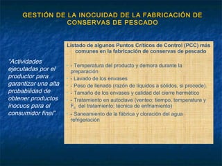 GESTIÓN DE LA INOCUIDAD DE LA FABRICACIÓN DE
CONSERVAS DE PESCADO
“Actividades
ejecutadas por el
productor para
garantizar una alta
probabilidad de
obtener productos
inocuos para el
consumidor final”
Listado de algunos Puntos Críticos de Control (PCC) más
comunes en la fabricación de conservas de pescado
• - Temperatura del producto y demora durante la
preparación
• - Lavado de los envases
• - Peso de llenado (razón de líquidos a sólidos, si procede).
• - Tamaño de los envases y calidad del cierre hermético
• - Tratamiento en autoclave (venteo; tiempo, temperatura y
F0 del tratamiento; técnica de enfriamiento)
• - Saneamiento de la fábrica y cloración del agua
refrigeración
 