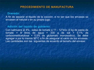 PROCEDIMIENTO DE MANUFACTURA
Drenado:
A fin de separar el liquido de la cocción, a no ser que los envases se
envasen al natural o en su propio jugo.
Adición del liquido de gobierno:
Con salmuera al 4%; salsa de tomate a 11 - 12°brix (3 kg de pasta de
tomate + 8 litros de agua + 330 g de sal + 0.1% de
carboximetilcelulosa + 0.5% de glutamato monosodico). Se debe
agregar a por lo menos 90°C a fin de asegurar el vacio de los envases.
Las cantidades son las siguientes de acuerdo al tamaño del envase:
 