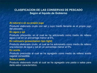 CLASIFICACION DE LAS CONSERVAS DE PESCADO
Según el liquido de Gobierno
Al natural o en su propio jugo
Producto elaborado crudo con sal y cuyo medio llenante es el propio jugo
del pescado.
En agua y sal
Producto precocido, en el cual se ha adicionado como medio de relleno
agua y sal en un porcentaje menor al 5%.
En salmuera (presentacion tipo light)
Producto elaborado crudo, al cual se ha adicionado como medio de relleno
una solución de agua y sal en un porcentaje menor al 5%.
En aceite
Producto precocido al cual se ha agregado como medio de relleno aceite
vegetal comestible.
Salsa o pasta
Producto elaborado crudo al cual se ha agregado una pasta o salsa para
darle sabor característico.
 