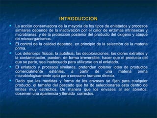 INTRODUCCION
 La acción conservadora de la mayoría de los tipos de enlatados y procesos
similares depende de la inactivación por el calor de enzimas intrínsecas y
microbianas; y de la protección posterior del producto del oxigeno y ataque
de microorganismos.
 El control de la calidad depende, en principio de la selección de la materia
prima.
 Los deterioros físicos, la autolisis, las decoloraciones, los olores extraños y
la contaminación, pueden, de forma irreversible, hacer que el producto del
que se parte, sea inadecuado para utilizarse en el enlatado.
 El enlatado y procesos similares, pretenden obtener lotes de productos
comercialmente estériles, a partir de una materia prima
microbiológicamente apta para consumo humano directo.
 Dado que las medidas y forma de los envases se fijan para cualquier
producto, el tamaño del pescado que ha de seleccionarse esta dentro de
limites muy estrechos. De manera que los envases al ser abiertos,
observen una apariencia y llenado correctos.
 