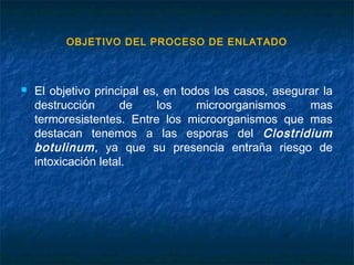 OBJETIVO DEL PROCESO DE ENLATADO
 El objetivo principal es, en todos los casos, asegurar la
destrucción de los microorganismos mas
termoresistentes. Entre los microorganismos que mas
destacan tenemos a las esporas del Clostridium
botulinum, ya que su presencia entraña riesgo de
intoxicación letal.
 