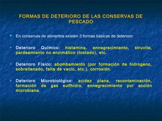 FORMAS DE DETERIORO DE LAS CONSERVAS DE
PESCADO
 En conservas de alimentos existen 3 formas básicas de deterioro:
 Deterioro Químico: histamina, ennegrecimiento, struvite,
pardeamiento no enzimático (tostado), etc.
 Deterioro Físico: abombamiento (por formación de hidrogeno,
sobrellenado, falta de vacio, etc.), corrosión.
 Deterioro Microbiológico: acidez plana, recontaminación,
formación de gas sulfhidro, ennegrecimiento por acción
microbiana.
 