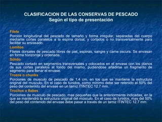 CLASIFICACION DE LAS CONSERVAS DE PESCADO
Según el tipo de presentación
Filete
Porción longitudinal del pescado de tamaño y forma irregular, separadas del cuerpo
mediante cortes paralelos a la espina dorsal, y cortados o no transversalmente para
facilitar su envasado.
Lomitos
Filetes dorsales de pescado libres de piel, espinas, sangre y carne oscura. Se envasan
en forma horizontal y ordenada.
Sólido
Pescado cortado en segmentos transversales y colocados en el envase con los planos
de sus cortes paralelos al fondo del mismo, pudiéndose añadirse un fragmento de
segmento para llenar el envase.
Trozos o chunks
Porciones de musculo de pescado de 1.4 cm. en los que se mantiene la estructura
original del musculo. En el caso de tunidos, como mínimo debe ser retenido el 50% del
peso del contenido del envase en un tamiz ITINTEC 12.7 mm.
Trocitos o flakes
Porciones de musculo de pescado, mas pequeñas que la anteriormente indicadas, en la
que se mantendrá la estructura original del músculo. En el caso de tunidos, mas del 50%
del peso del contenido del envase debe pasar a través de un tamiz ITINTEC 12.7 mm
 