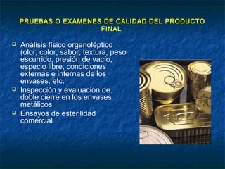 PRUEBAS O EXÁMENES DE CALIDAD DEL PRODUCTO
FINAL
 Análisis físico organoléptico
(olor, color, sabor, textura, peso
escurrido, presión de vacío,
especio libre, condiciones
externas e internas de los
envases, etc.
 Inspección y evaluación de
doble cierre en los envases
metálicos
 Ensayos de esterilidad
comercial
 