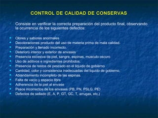 CONTROL DE CALIDAD DE CONSERVAS
 Consiste en verificar la correcta preparación del producto final, observando
la ocurrencia de los siguientes defectos:
 Olores y sabores anormales
 Decoloraciones producto del uso de materia prima de mala calidad.
 Preparación y llenado incorrecto.
 Deterioro interior y exterior de envases
 Presencia excesiva de piel, sangre, espinas, musculo oscuro
 Uso de aditivos e ingredientes prohibidos.
 Presencia de restos de pescado en el liquido de gobierno
 Cantidad, color y consistencia inadecuadas del liquido de gobierno.
 Ablandamiento incompleto de las espinas.
 Falta de vacio y espacio libre
 Adherencia de la piel al envase
 Pesos incorrectos de los envases (PB, PN, PSLG, PE)
 Defectos de sellado (E, A, P, GT, GC, T, arrugas, etc.)
 
