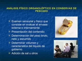 ANÁLISIS FÍSICO ORGANOLÉPTICO EN CONSERVAS DE
PESCADO
 Examen sensorial y físico que
consiste en evaluar el envase
externa e internamente
 Presentación del contenido
 Determinación del peso bruto,
neto y escurrido
 Determinar volumen y
característica del líquido de
gobierno
 Adición de sal u otros
 