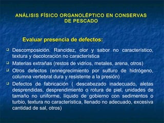 ANÁLISIS FÍSICO ORGANOLÉPTICO EN CONSERVAS
DE PESCADO
Evaluar presencia de defectos:Evaluar presencia de defectos:
 Descomposición. Rancidez, olor y sabor no característico,
textura y decoloración no característica
 Materias extrañas (restos de vidrios, metales, arena, otros)
 Otros defectos (ennegrecimiento por sulfuro de hidrógeno,
columna vertebral dura y resistente a la presión)
 Defectos de fabricación ( descabezado inadecuado, aletas
desprendidas, desprendimiento o rotura de piel, unidades de
tamaño no uniforme, líquido de gobierno con sedimentos o
turbio, textura no característica, llenado no adecuado, excesiva
cantidad de sal, otros)
 