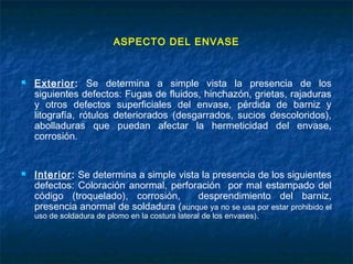 ASPECTO DEL ENVASE
 Exterior: Se determina a simple vista la presencia de los
siguientes defectos: Fugas de fluidos, hinchazón, grietas, rajaduras
y otros defectos superficiales del envase, pérdida de barniz y
litografía, rótulos deteriorados (desgarrados, sucios descoloridos),
abolladuras que puedan afectar la hermeticidad del envase,
corrosión.
 Interior: Se determina a simple vista la presencia de los siguientes
defectos: Coloración anormal, perforación por mal estampado del
código (troquelado), corrosión, desprendimiento del barniz,
presencia anormal de soldadura (aunque ya no se usa por estar prohibido el
uso de soldadura de plomo en la costura lateral de los envases).
 