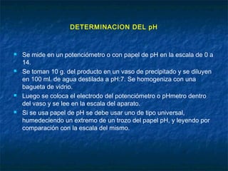 DETERMINACION DEL pH
 Se mide en un potenciómetro o con papel de pH en la escala de 0 a
14.
 Se toman 10 g. del producto en un vaso de precipitado y se diluyen
en 100 ml. de agua destilada a pH:7. Se homogeniza con una
bagueta de vidrio.
 Luego se coloca el electrodo del potenciómetro o pHmetro dentro
del vaso y se lee en la escala del aparato.
 Si se usa papel de pH se debe usar uno de tipo universal,
humedeciendo un extremo de un trozo del papel pH, y leyendo por
comparación con la escala del mismo.
 