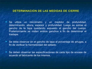 DETERMINACION DE LAS MEDIDAS DE CIERRE
 Se utiliza un micrómetro y un medidor de profundidad,
determinando: altura, espesor y profundidad. Luego se extrae el
gancho de la tapa quedando expuesto el gancho del cuerpo.
Posteriormente se miden ambos ganchos a fin de determinar el
traslape.
 Se debe observar en el gancho de tapa el porcentaje de arrugas, a
fin de verificar la hermeticidad del sellado.
 Se deben observar las especificaciones de cada tipo de envase de
acuerdo al fabricante de los mismos.
 