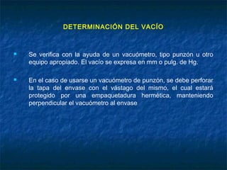 DETERMINACIÓN DEL VACÍO
 Se verifica con la ayuda de un vacuómetro, tipo punzón u otro
equipo apropiado. El vacío se expresa en mm o pulg. de Hg.
 En el caso de usarse un vacuómetro de punzón, se debe perforar
la tapa del envase con el vástago del mismo, el cual estará
protegido por una empaquetadura hermética, manteniendo
perpendicular el vacuómetro al envase
 