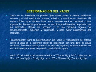 DETERMINACION DEL VACIO
 Vacío es la diferencia de presión que existe entre el medio ambiente
externo y el del interior del envase, referida a condiciones normales. El
vacío mínimo que deberá tener cada envase será el necesario para
soportar las tensiones producidas por condiciones diferentes de presión en
las diferentes etapas del proceso y en los distintos lugares de
almacenamiento, expendio y transporte, y para evitar oxidaciones del
producto.
 Procedimiento: Para la determinación del vacio el vacuómetro se coloca
sobre la tapa en el segundo anillo de expansión con una gota de agua
destilada. Presionar hasta penetrar la tapa de hojalata; en esta posición se
lee rápidamente el valor de presión que indica la aguja.
 Vacío: En el interior del envase referido a 760 mm Hg y 20ºC, debe ser de
97 a 125 mm Hg (4 – 5 pulg Hg), y de 175 a 203 mm Hg (7 a 8 pulg Hg)
 