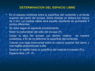 DETERMINACION DEL ESPACIO LIBRE
 Es el espacio existente entre la superficie del contenido y el borde
superior del cierre del envase. Dicha medida no deberá ser mayor
de 3 mm. La medida válida será aquella resultante de promediar 4
puntos diferentes.
 Se debe seguir el siguiente procedimiento:
a. Medir la profundidad del sello del envase (P).
b. Cortar la tapa del envase con abridor rotativo de manera
cuidadosa, a fin de no deformar la superficie del contenido.
c. Colocar una regla transversal sobre la costura superior del cierre, y
una reglilla perpendicular a ella.
d. Deslizar la reglilla hasta la superficie del material envasado (Po).
e. Espacio libre = P - Po
 