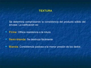TEXTURA
Se determina comprobando la consistencia del producto sólido del
envase. La calificación es:
 Firme: Ofrece resistencia a la rotura
 Semi-blanda: Se destroza fácilmente
 Blanda: Consistencia pastosa a la menor presión de los dedos
 